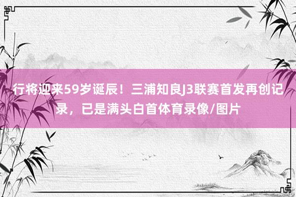 行将迎来59岁诞辰!三浦知良J3联赛首发再创记录,已是满头白首体育录像/图片