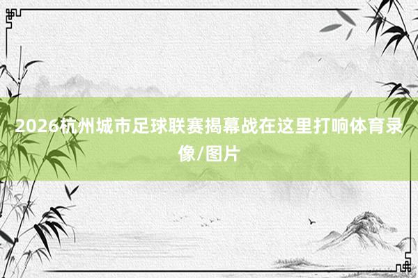 2026杭州城市足球联赛揭幕战在这里打响体育录像/图片