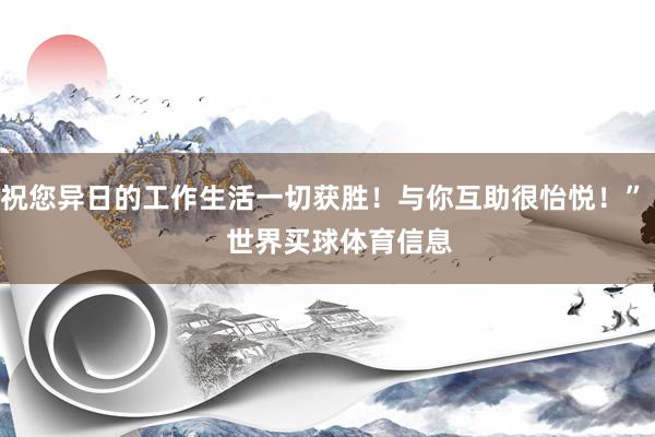祝您异日的工作生活一切获胜！与你互助很怡悦！”    世界买球体育信息