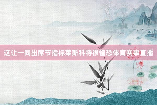 这让一同出席节指标莱斯科特很惶恐体育赛事直播