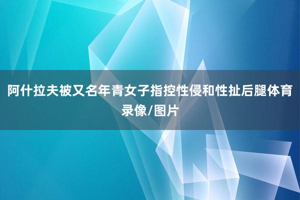 阿什拉夫被又名年青女子指控性侵和性扯后腿体育录像/图片