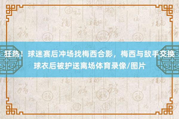 狂热！球迷赛后冲场找梅西合影，梅西与敌手交换球衣后被护送离场体育录像/图片