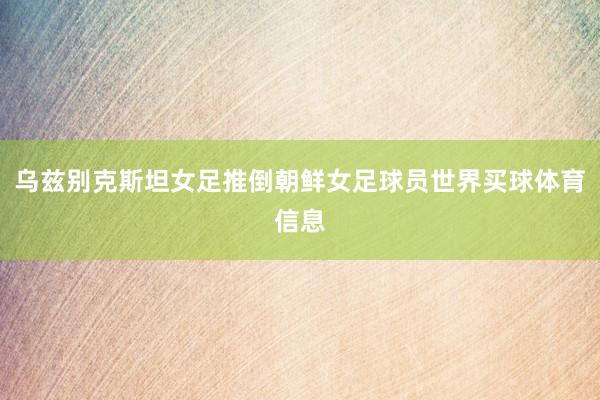 乌兹别克斯坦女足推倒朝鲜女足球员世界买球体育信息