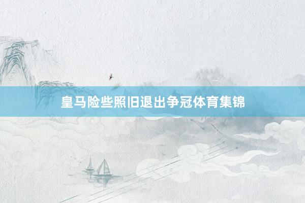 皇马险些照旧退出争冠体育集锦