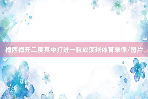 梅西梅开二度其中打进一粒放荡球体育录像/图片