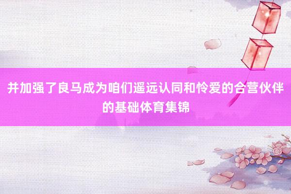 并加强了良马成为咱们遥远认同和怜爱的合营伙伴的基础体育集锦