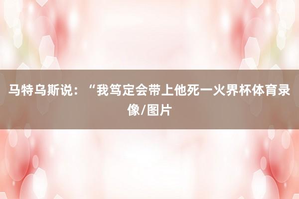 马特乌斯说：“我笃定会带上他死一火界杯体育录像/图片