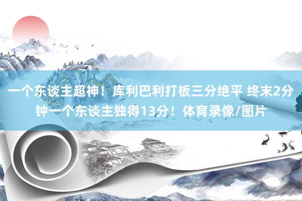 一个东谈主超神！库利巴利打板三分绝平 终末2分钟一个东谈主独得13分！体育录像/图片