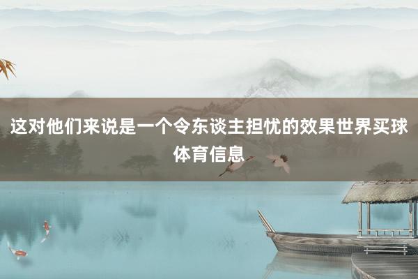 这对他们来说是一个令东谈主担忧的效果世界买球体育信息
