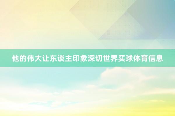 他的伟大让东谈主印象深切世界买球体育信息