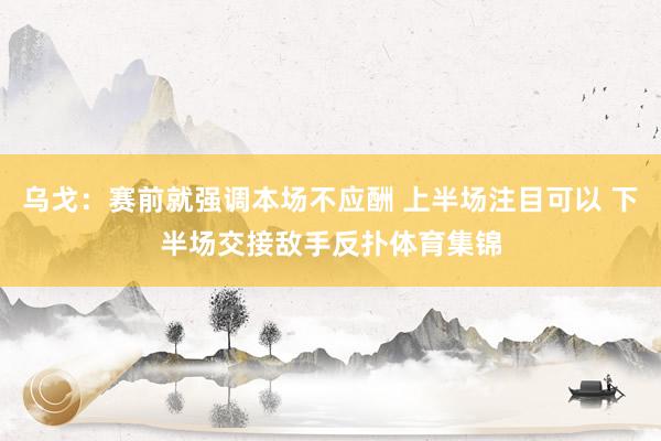 乌戈：赛前就强调本场不应酬 上半场注目可以 下半场交接敌手反扑体育集锦