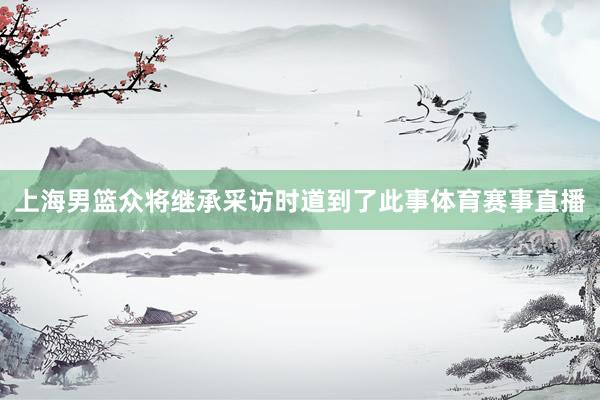 上海男篮众将继承采访时道到了此事体育赛事直播