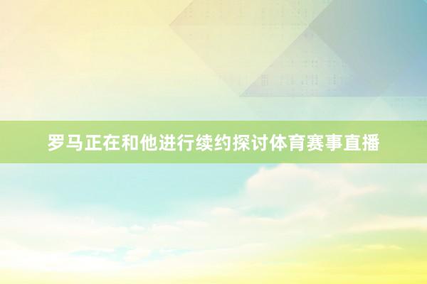 罗马正在和他进行续约探讨体育赛事直播