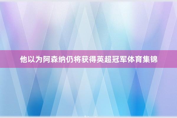 他以为阿森纳仍将获得英超冠军体育集锦