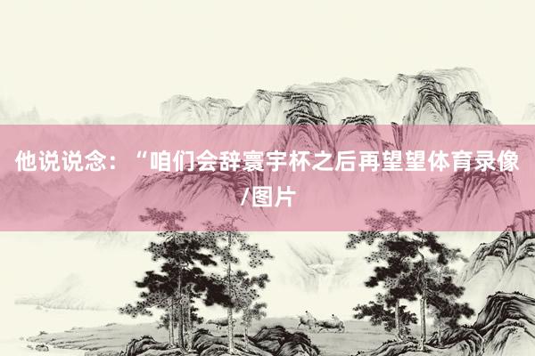 他说说念：“咱们会辞寰宇杯之后再望望体育录像/图片