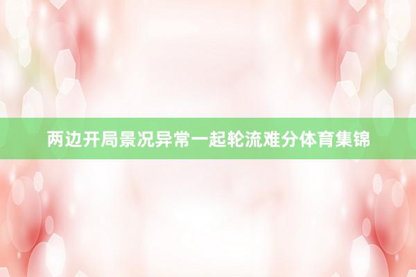 两边开局景况异常一起轮流难分体育集锦