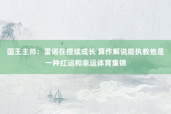 国王主帅:雷诺在捏续成长 算作解说能执教他是一种红运和幸运体育集锦