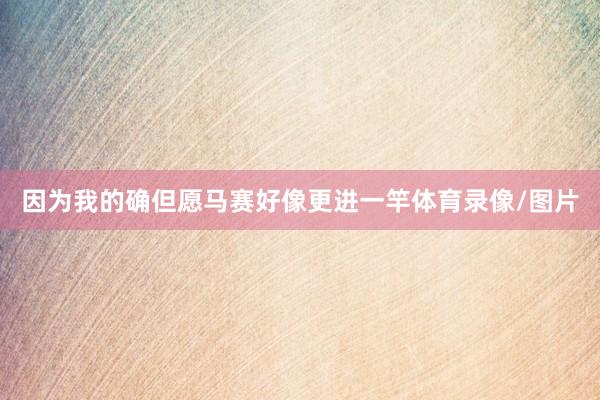 因为我的确但愿马赛好像更进一竿体育录像/图片