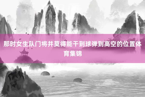那时女生队门将并莫得能干到球弹到高空的位置体育集锦