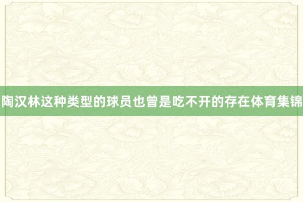 陶汉林这种类型的球员也曾是吃不开的存在体育集锦