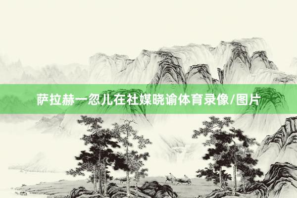 萨拉赫一忽儿在社媒晓谕体育录像/图片