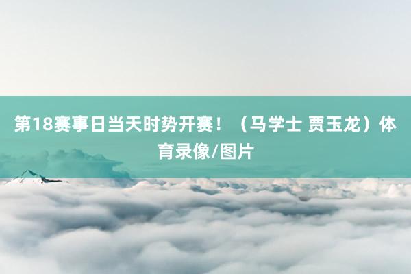 第18赛事日当天时势开赛！（马学士 贾玉龙）体育录像/图片