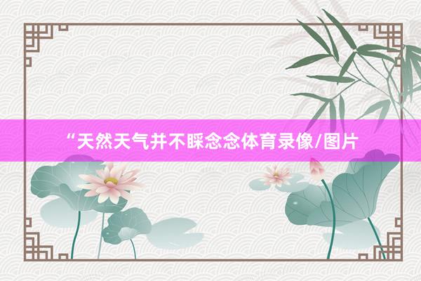 “天然天气并不睬念念体育录像/图片