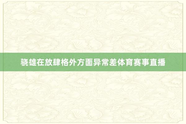 骁雄在放肆格外方面异常差体育赛事直播