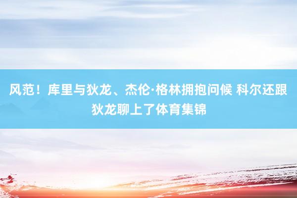 风范！库里与狄龙、杰伦·格林拥抱问候 科尔还跟狄龙聊上了体育集锦