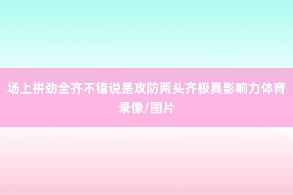场上拼劲全齐不错说是攻防两头齐极具影响力体育录像/图片