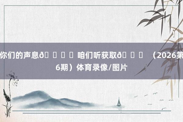 你们的声息🎙️咱们听获取💙 （2026第6期）体育录像/图片