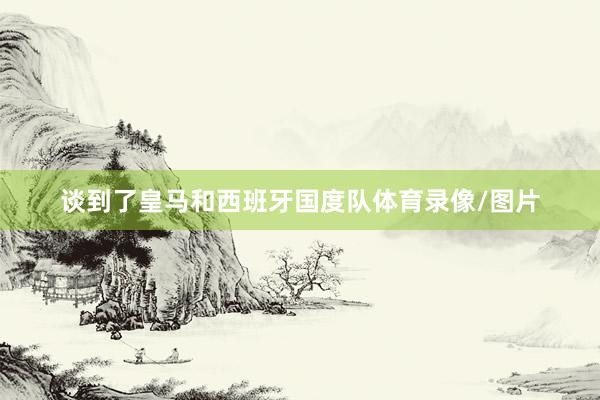 谈到了皇马和西班牙国度队体育录像/图片
