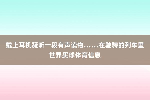 戴上耳机凝听一段有声读物……在驰骋的列车里世界买球体育信息