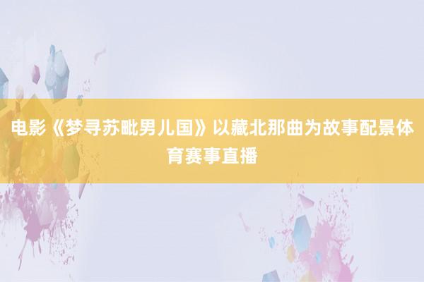 电影《梦寻苏毗男儿国》以藏北那曲为故事配景体育赛事直播