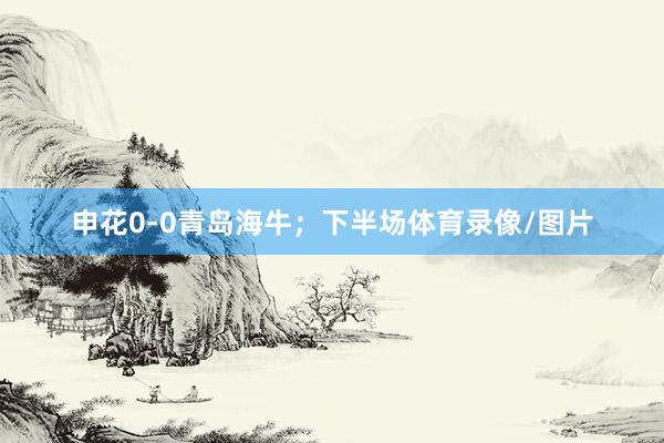 申花0-0青岛海牛；下半场体育录像/图片