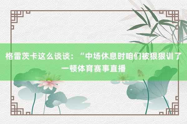 格雷茨卡这么谈谈：“中场休息时咱们被狠狠训了一顿体育赛事直播
