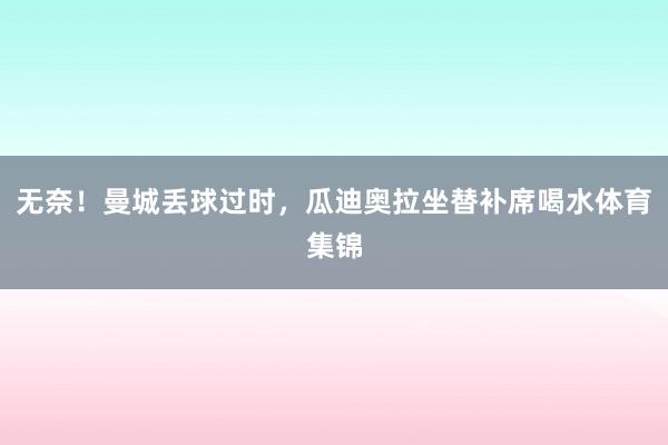 无奈！曼城丢球过时，瓜迪奥拉坐替补席喝水体育集锦