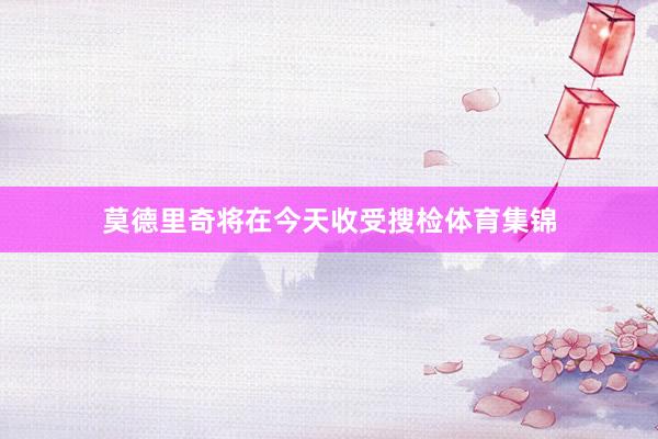 莫德里奇将在今天收受搜检体育集锦