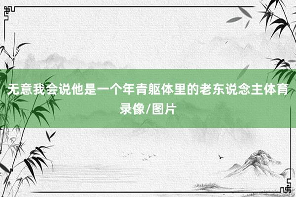 无意我会说他是一个年青躯体里的老东说念主体育录像/图片