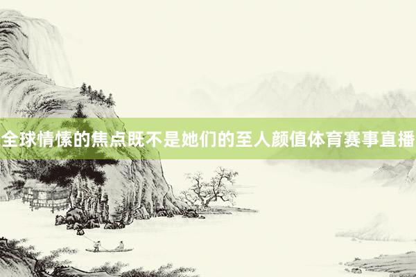 全球情愫的焦点既不是她们的至人颜值体育赛事直播