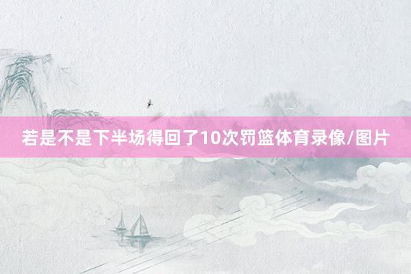若是不是下半场得回了10次罚篮体育录像/图片