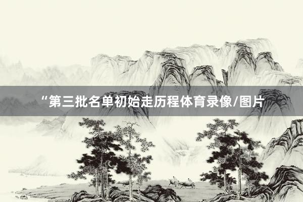 “第三批名单初始走历程体育录像/图片