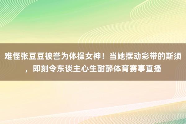 难怪张豆豆被誉为体操女神！当她摆动彩带的斯须，即刻令东谈主心生酣醉体育赛事直播