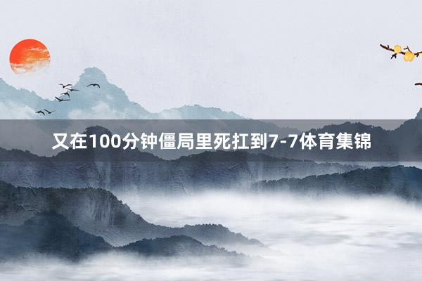 又在100分钟僵局里死扛到7-7体育集锦