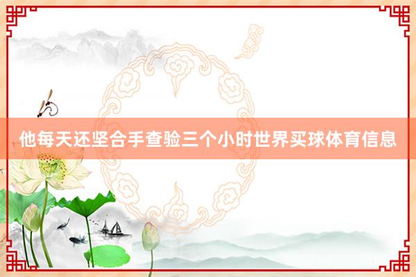 他每天还坚合手查验三个小时世界买球体育信息