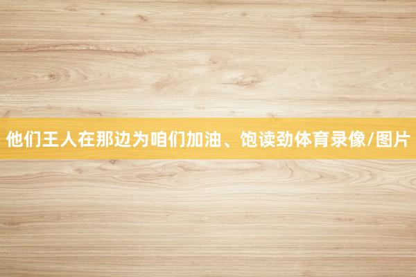 他们王人在那边为咱们加油、饱读劲体育录像/图片