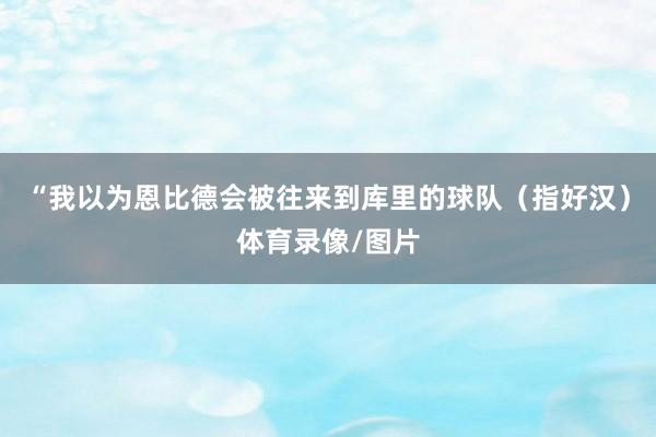 “我以为恩比德会被往来到库里的球队（指好汉）体育录像/图片
