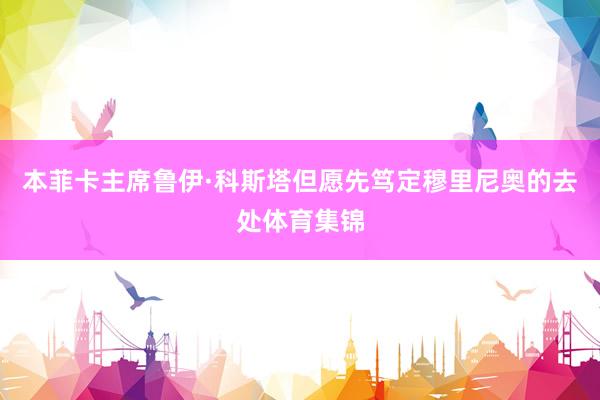 本菲卡主席鲁伊·科斯塔但愿先笃定穆里尼奥的去处体育集锦