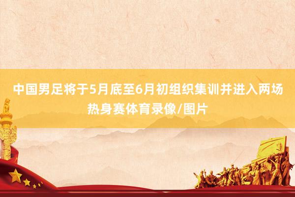 中国男足将于5月底至6月初组织集训并进入两场热身赛体育录像/图片