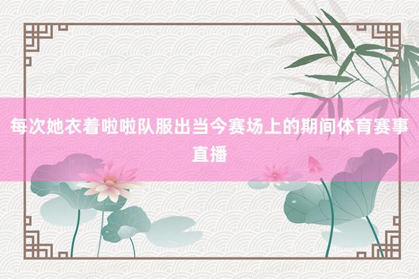 每次她衣着啦啦队服出当今赛场上的期间体育赛事直播
